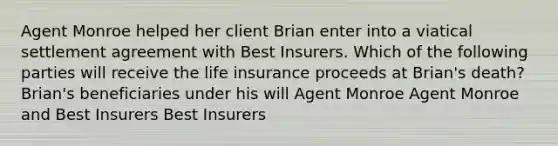 Agent Monroe helped her client Brian enter into a viatical settlement agreement with Best Insurers. Which of the following parties will receive the life insurance proceeds at Brian's death? Brian's beneficiaries under his will Agent Monroe Agent Monroe and Best Insurers Best Insurers