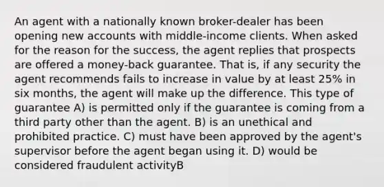 An agent with a nationally known broker-dealer has been opening new accounts with middle-income clients. When asked for the reason for the success, the agent replies that prospects are offered a money-back guarantee. That is, if any security the agent recommends fails to increase in value by at least 25% in six months, the agent will make up the difference. This type of guarantee A) is permitted only if the guarantee is coming from a third party other than the agent. B) is an unethical and prohibited practice. C) must have been approved by the agent's supervisor before the agent began using it. D) would be considered fraudulent activityB