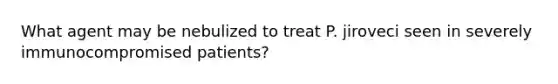 What agent may be nebulized to treat P. jiroveci seen in severely immunocompromised patients?