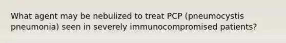 What agent may be nebulized to treat PCP (pneumocystis pneumonia) seen in severely immunocompromised patients?