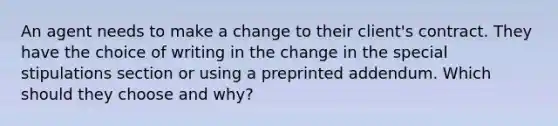 An agent needs to make a change to their client's contract. They have the choice of writing in the change in the special stipulations section or using a preprinted addendum. Which should they choose and why?