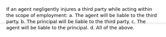 If an agent negligently injures a third party while acting within the scope of employment: a. The agent will be liable to the third party. b. The principal will be liable to the third party. c. The agent will be liable to the principal. d. All of the above.