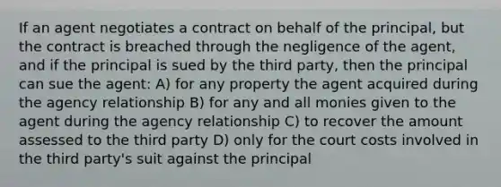 If an agent negotiates a contract on behalf of the principal, but the contract is breached through the negligence of the agent, and if the principal is sued by the third party, then the principal can sue the agent: A) for any property the agent acquired during the agency relationship B) for any and all monies given to the agent during the agency relationship C) to recover the amount assessed to the third party D) only for the court costs involved in the third party's suit against the principal