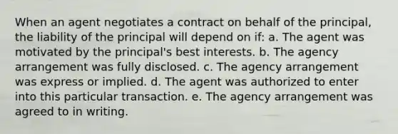 When an agent negotiates a contract on behalf of the principal, the liability of the principal will depend on if: a. The agent was motivated by the principal's best interests. b. The agency arrangement was fully disclosed. c. The agency arrangement was express or implied. d. The agent was authorized to enter into this particular transaction. e. The agency arrangement was agreed to in writing.