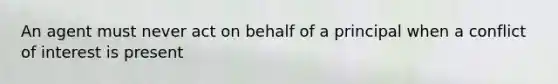 An agent must never act on behalf of a principal when a conflict of interest is present