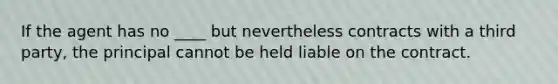 If the agent has no ____ but nevertheless contracts with a third party, the principal cannot be held liable on the contract.