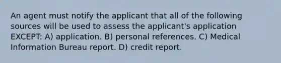 An agent must notify the applicant that all of the following sources will be used to assess the applicant's application EXCEPT: A) application. B) personal references. C) Medical Information Bureau report. D) credit report.