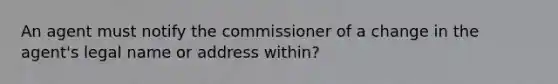 An agent must notify the commissioner of a change in the agent's legal name or address within?