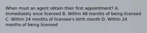 When must an agent obtain their first appointment? A. Immediately once licensed B. Within 48 months of being licensed C. Within 24 months of licensee's birth month D. Within 24 months of being licensed