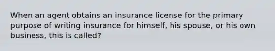 When an agent obtains an insurance license for the primary purpose of writing insurance for himself, his spouse, or his own business, this is called?