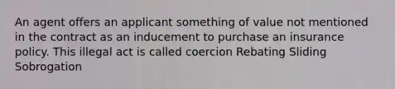 An agent offers an applicant something of value not mentioned in the contract as an inducement to purchase an insurance policy. This illegal act is called coercion Rebating Sliding Sobrogation