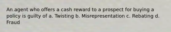 An agent who offers a cash reward to a prospect for buying a policy is guilty of a. Twisting b. Misrepresentation c. Rebating d. Fraud