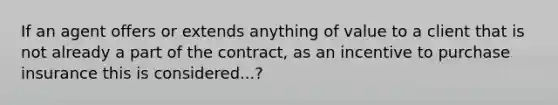 If an agent offers or extends anything of value to a client that is not already a part of the contract, as an incentive to purchase insurance this is considered...?