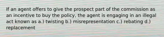 If an agent offers to give the prospect part of the commission as an incentive to buy the policy, the agent is engaging in an illegal act known as a.) twisting b.) misrepresentation c.) rebating d.) replacement