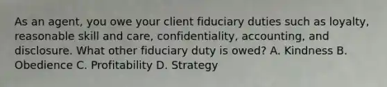 As an agent, you owe your client fiduciary duties such as loyalty, reasonable skill and care, confidentiality, accounting, and disclosure. What other fiduciary duty is owed? A. Kindness B. Obedience C. Profitability D. Strategy