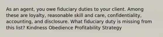 As an agent, you owe fiduciary duties to your client. Among these are loyalty, reasonable skill and care, confidentiality, accounting, and disclosure. What fiduciary duty is missing from this list? Kindness Obedience Profitability Strategy