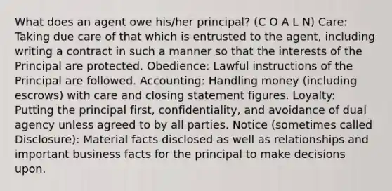 What does an agent owe his/her principal? (C O A L N) Care: Taking due care of that which is entrusted to the agent, including writing a contract in such a manner so that the interests of the Principal are protected. Obedience: Lawful instructions of the Principal are followed. Accounting: Handling money (including escrows) with care and closing statement figures. Loyalty: Putting the principal first, confidentiality, and avoidance of dual agency unless agreed to by all parties. Notice (sometimes called Disclosure): Material facts disclosed as well as relationships and important business facts for the principal to make decisions upon.