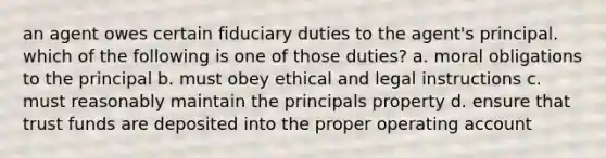 an agent owes certain fiduciary duties to the agent's principal. which of the following is one of those duties? a. moral obligations to the principal b. must obey ethical and legal instructions c. must reasonably maintain the principals property d. ensure that trust funds are deposited into the proper operating account