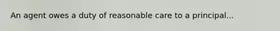 An agent owes a duty of reasonable care to a principal...