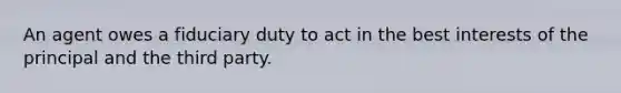 An agent owes a fiduciary duty to act in the best interests of the principal and the third party.