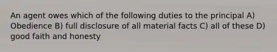 An agent owes which of the following duties to the principal A) Obedience B) full disclosure of all material facts C) all of these D) good faith and honesty