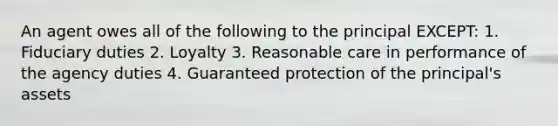 An agent owes all of the following to the principal EXCEPT: 1. Fiduciary duties 2. Loyalty 3. Reasonable care in performance of the agency duties 4. Guaranteed protection of the principal's assets