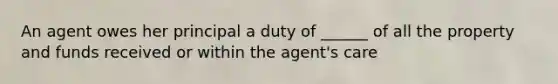 An agent owes her principal a duty of ______ of all the property and funds received or within the agent's care