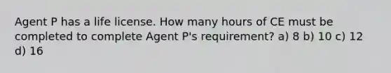 Agent P has a life license. How many hours of CE must be completed to complete Agent P's requirement? a) 8 b) 10 c) 12 d) 16