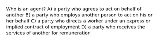 Who is an agent? A) a party who agrees to act on behalf of another B) a party who employs another person to act on his or her behalf C) a party who directs a worker under an express or implied contract of employment D) a party who receives the services of another for remuneration