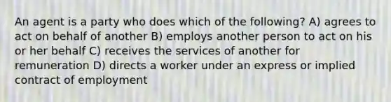 An agent is a party who does which of the following? A) agrees to act on behalf of another B) employs another person to act on his or her behalf C) receives the services of another for remuneration D) directs a worker under an express or implied contract of employment