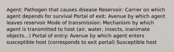 Agent: Pathogen that causes disease Reservoir: Carrier on which agent depends for survival Portal of exit: Avenue by which agent leaves reservoir Mode of transmission: Mechanism by which agent is transmitted to host (air, water, insects, inanimate objects...) Portal of entry: Avenue by which agent enters susceptible host (corresponds to exit portal) Susceptible host