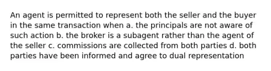 An agent is permitted to represent both the seller and the buyer in the same transaction when a. the principals are not aware of such action b. the broker is a subagent rather than the agent of the seller c. commissions are collected from both parties d. both parties have been informed and agree to dual representation