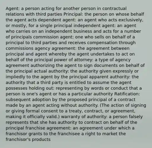 Agent: a person acting for another person in contractual relations with third parties Principal: the person on whose behalf the agent acts dependent agent: an agent who acts exclusively, or mostly, for a single principal independent agent: an agent who carries on an independent business and acts for a number of principals commission agent: one who sells on behalf of a principal to third parties and receives compensation through commissions agency agreement: the agreement between principal and agent whereby the agent undertakes to act on behalf of the principal power of attorney: a type of agency agreement authorizing the agent to sign documents on behalf of the principal actual authority: the authority given expressly or impliedly to the agent by the principal apparent authority: the authority that a third party is entitled to assume the agent possesses holding out: representing by words or conduct that a person is one's agent or has a particular authority Ratification: subsequent adoption by the proposed principal of a contract made by an agent acting without authority. (The action of signing or giving formal consent to a treaty, contract, or agreement, making it officially valid.) warranty of authority: a person falsely represents that she has authority to contract on behalf of the principal franchise agreement: an agreement under which a franchisor grants to the franchisee a right to market the franchisor's products