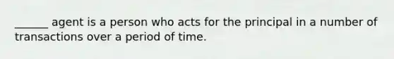 ______ agent is a person who acts for the principal in a number of transactions over a period of time.