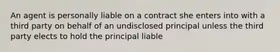 An agent is personally liable on a contract she enters into with a third party on behalf of an undisclosed principal unless the third party elects to hold the principal liable