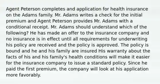 Agent Peterson completes and application for health insurance on the Adams family. Mr. Adams writes a check for the initial premium and Agent Peterson provides Mr. Adams with a conditional receipt. Mr. Adams should understand which of the following? He has made an offer to the insurance company and no insurance is in effect until all requirements for underwriting his policy are received and the policy is approved. The policy is bound and he and his family are insured His warranty about the facts of his and his family's health conditions will make it easier for the insurance company to issue a standard policy. Since he paid the first premium, the company will look at his application more favorably.