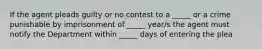 If the agent pleads guilty or no contest to a _____ or a crime punishable by imprisonment of _____ year/s the agent must notify the Department within _____ days of entering the plea