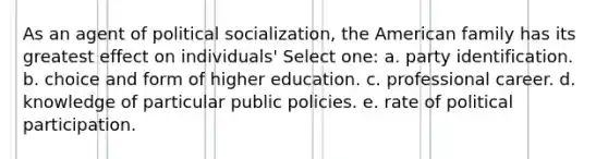 As an agent of political socialization, the American family has its greatest effect on individuals' Select one: a. party identification. b. choice and form of higher education. c. professional career. d. knowledge of particular public policies. e. rate of political participation.