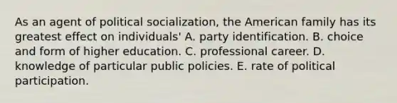 As an agent of political socialization, the American family has its greatest effect on individuals' A. party identification. B. choice and form of higher education. C. professional career. D. knowledge of particular public policies. E. rate of political participation.