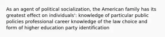 As an agent of <a href='https://www.questionai.com/knowledge/kcddeKilOR-political-socialization' class='anchor-knowledge'>political socialization</a>, the American family has its greatest effect on individuals': knowledge of particular public policies professional career knowledge of the law choice and form of higher education party identification