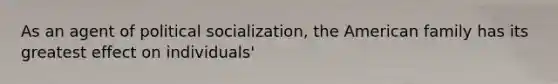 As an agent of political socialization, the American family has its greatest effect on individuals'