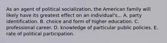 As an agent of political socialization, the American family will likely have its greatest effect on an individual's... A. party identification. B. choice and form of higher education. C. professional career. D. knowledge of particular public policies. E. rate of political participation.