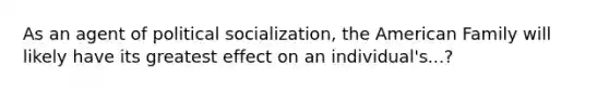 As an agent of political socialization, the American Family will likely have its greatest effect on an individual's...?