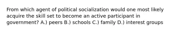 From which agent of political socialization would one most likely acquire the skill set to become an active participant in government? A.) peers B.) schools C.) family D.) interest groups