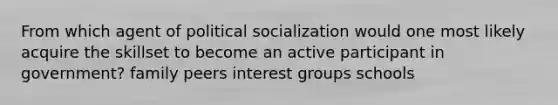 From which agent of political socialization would one most likely acquire the skillset to become an active participant in government? family peers interest groups schools