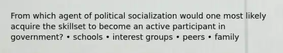 From which agent of political socialization would one most likely acquire the skillset to become an active participant in government? • schools • interest groups • peers • family