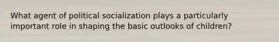 What agent of political socialization plays a particularly important role in shaping the basic outlooks of children?
