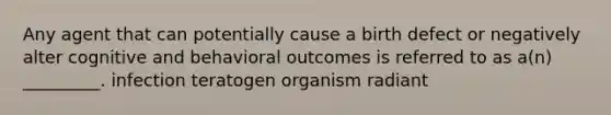 Any agent that can potentially cause a birth defect or negatively alter cognitive and behavioral outcomes is referred to as a(n) _________. infection teratogen organism radiant