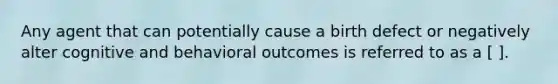 Any agent that can potentially cause a birth defect or negatively alter cognitive and behavioral outcomes is referred to as a [ ].