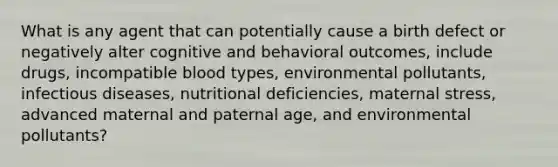 What is any agent that can potentially cause a birth defect or negatively alter cognitive and behavioral outcomes, include drugs, incompatible blood types, environmental pollutants, infectious diseases, nutritional deficiencies, maternal stress, advanced maternal and paternal age, and environmental pollutants?